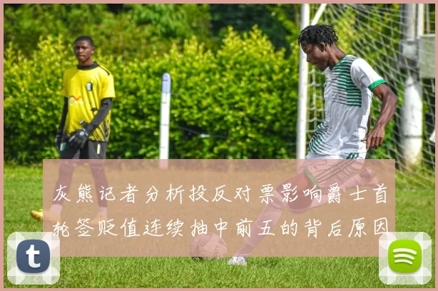 灰熊记者分析投反对票影响爵士首轮签贬值连续抽中前五的背后原因