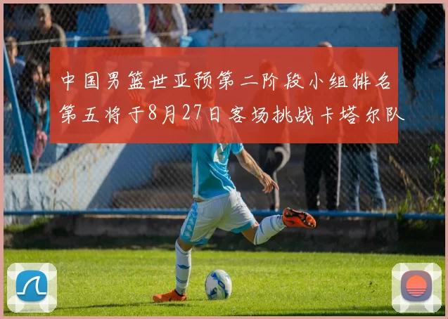 中国男篮世亚预第二阶段小组排名第五将于8月27日客场挑战卡塔尔队