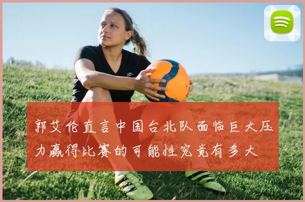 郭艾伦直言中国台北队面临巨大压力赢得比赛的可能性究竟有多大