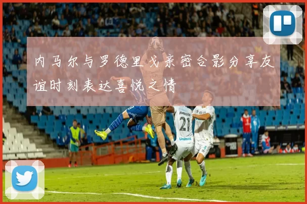 内马尔与罗德里戈亲密合影分享友谊时刻表达喜悦之情