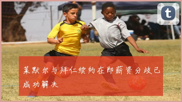 莱默尔与拜仁续约在即薪资分歧已成功解决