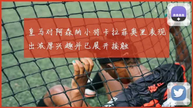 皇马对阿森纳小将卡拉菲奥里表现出浓厚兴趣并已展开接触