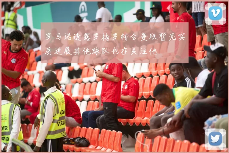 罗马诺透露罗梅罗转会曼联暂无实质进展其他球队也在关注他