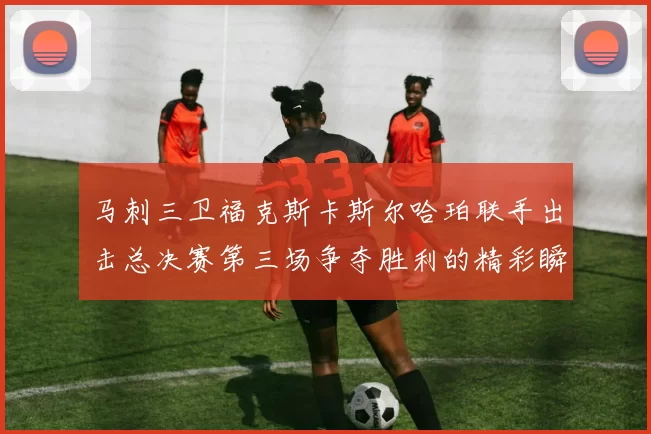 马刺三卫福克斯卡斯尔哈珀联手出击总决赛第三场争夺胜利的精彩瞬间