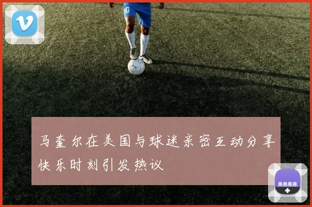 马奎尔在美国与球迷亲密互动分享快乐时刻引发热议