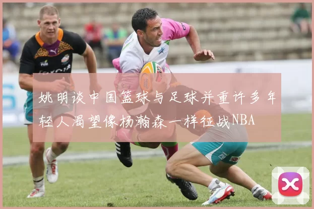 姚明谈中国篮球与足球并重许多年轻人渴望像杨瀚森一样征战NBA