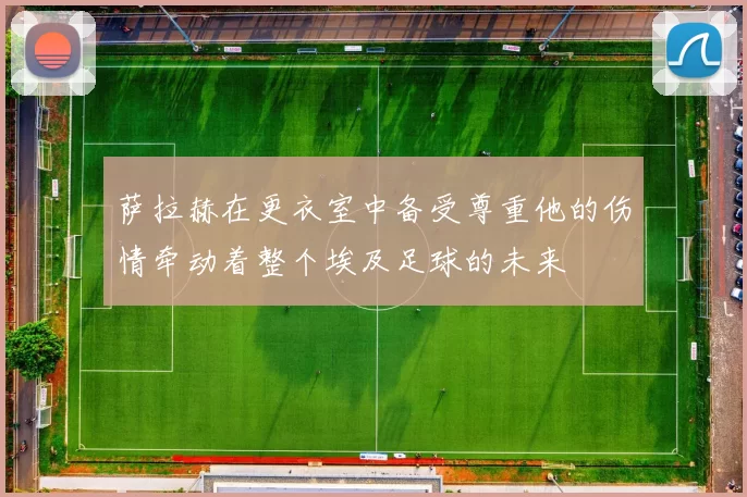 萨拉赫在更衣室中备受尊重他的伤情牵动着整个埃及足球的未来