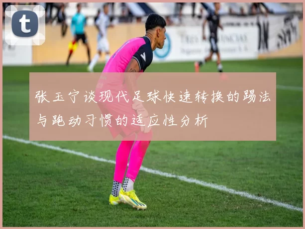 张玉宁谈现代足球快速转换的踢法与跑动习惯的适应性分析