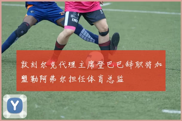 敦刻尔克代理主席登巴巴辞职将加盟勒阿弗尔担任体育总监