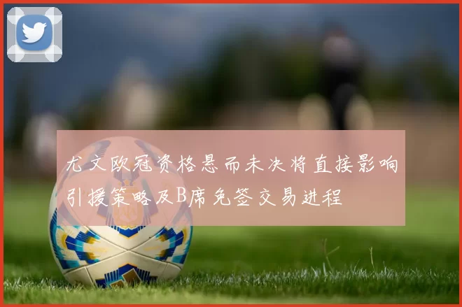 尤文欧冠资格悬而未决将直接影响引援策略及B席免签交易进程