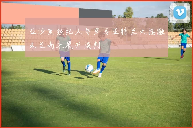 亚沙里经纪人与罗马亚特兰大接触米兰尚未展开谈判