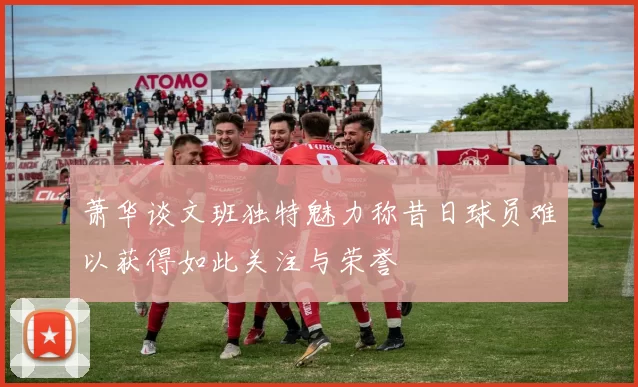萧华谈文班独特魅力称昔日球员难以获得如此关注与荣誉