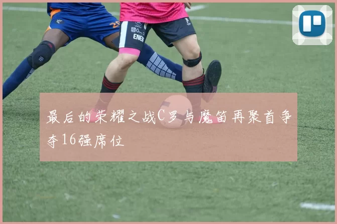 最后的荣耀之战C罗与魔笛再聚首争夺16强席位