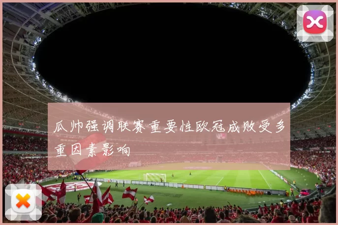 瓜帅强调联赛重要性欧冠成败受多重因素影响
